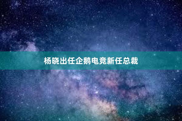 杨晓出任企鹅电竞新任总裁