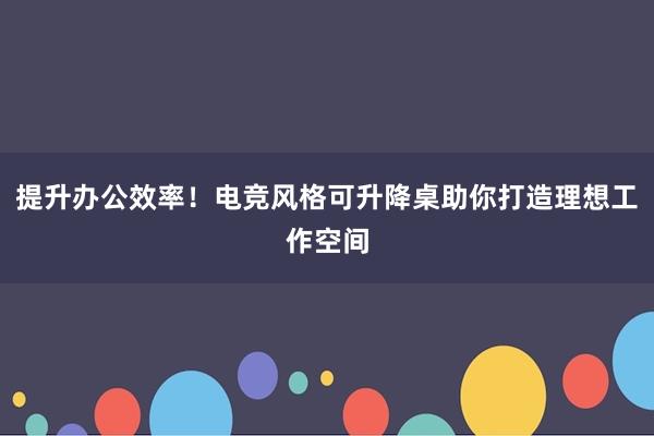 提升办公效率！电竞风格可升降桌助你打造理想工作空间