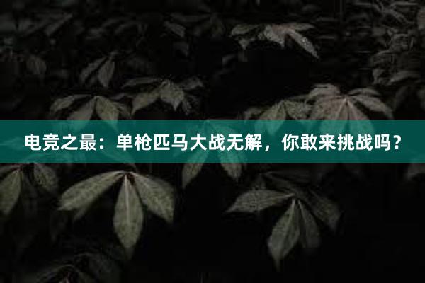 电竞之最：单枪匹马大战无解，你敢来挑战吗？