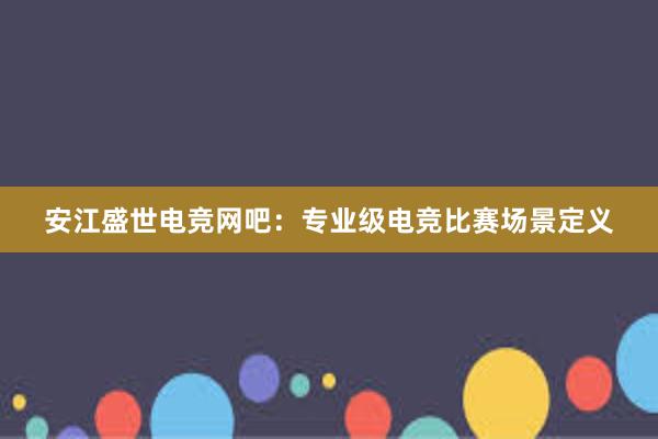 安江盛世电竞网吧：专业级电竞比赛场景定义