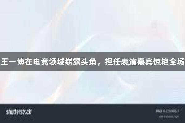 王一博在电竞领域崭露头角，担任表演嘉宾惊艳全场