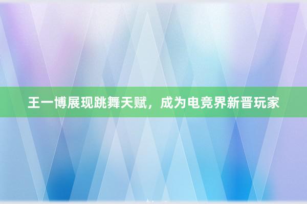 王一博展现跳舞天赋，成为电竞界新晋玩家