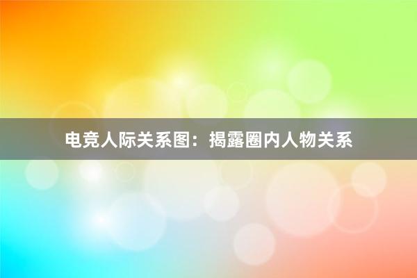 电竞人际关系图：揭露圈内人物关系