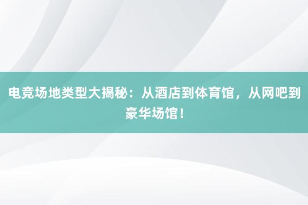 电竞场地类型大揭秘：从酒店到体育馆，从网吧到豪华场馆！