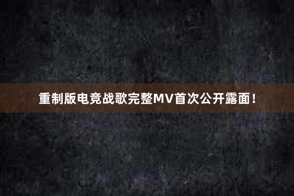 重制版电竞战歌完整MV首次公开露面！