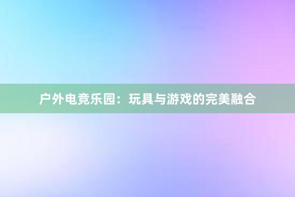 户外电竞乐园：玩具与游戏的完美融合