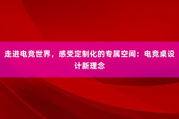 走进电竞世界，感受定制化的专属空间：电竞桌设计新理念