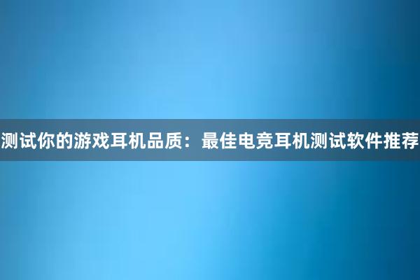 测试你的游戏耳机品质：最佳电竞耳机测试软件推荐