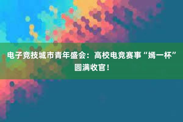 电子竞技城市青年盛会：高校电竞赛事“嫣一杯”圆满收官！