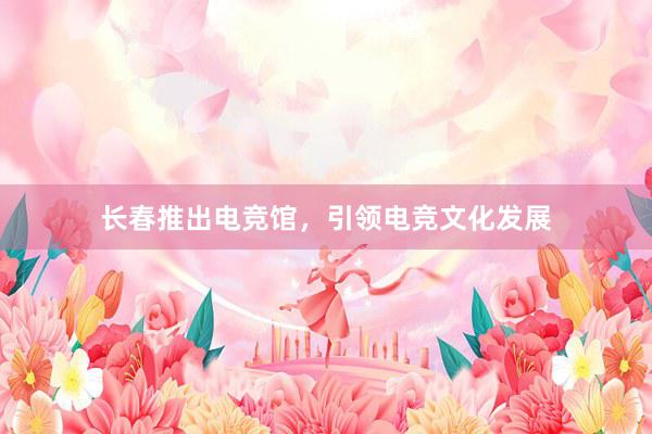 长春推出电竞馆，引领电竞文化发展