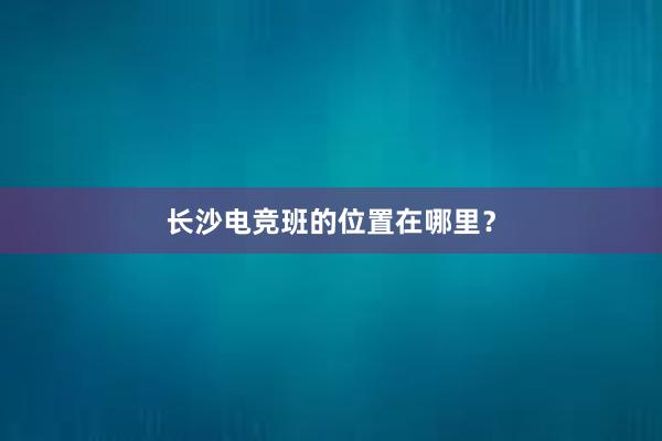 长沙电竞班的位置在哪里？