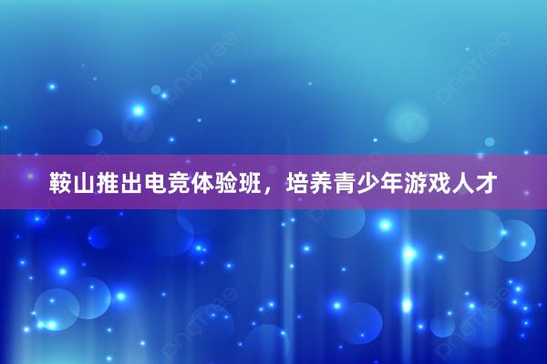 鞍山推出电竞体验班，培养青少年游戏人才